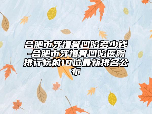 合肥市牙槽骨凹陷多少钱-合肥市牙槽骨凹陷医院排行榜前10位最新排名公布