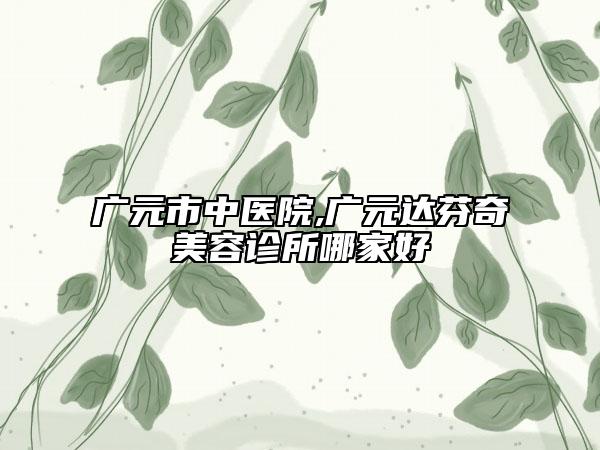 广元市中医院,广元达芬奇美容诊所哪家好