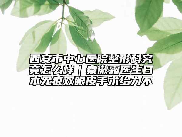 西安市中心医院整形科究竟怎么样｜秦傲霜医生日本无痕双眼皮手术给力不