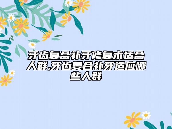 牙齿复合补牙修复术适合人群,牙齿复合补牙适应哪些人群