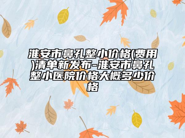 淮安市鼻孔整小价格(费用)清单新发布-淮安市鼻孔整小医院价格大概多少价格