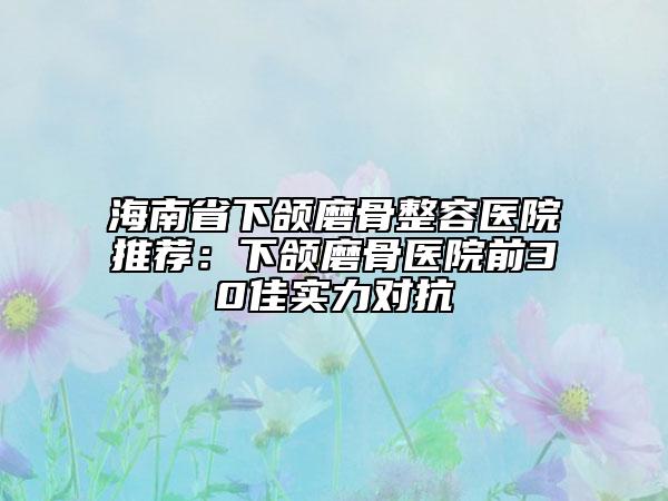 海南省下颌磨骨整容医院推荐：下颌磨骨医院前30佳实力对抗