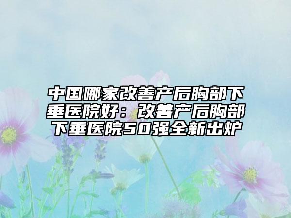 中国哪家改善产后胸部下垂医院好：改善产后胸部下垂医院50强全新出炉