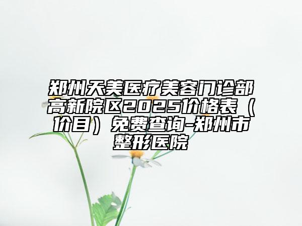 郑州天美医疗美容门诊部高新院区2025价格表（价目）免费查询-郑州市整形医院