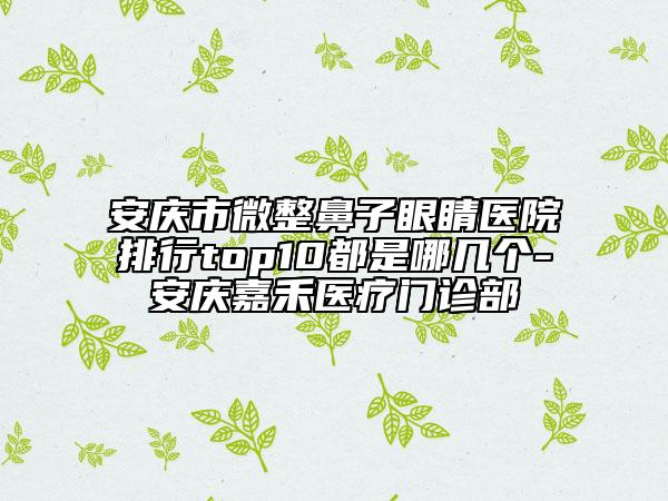 安庆市微整鼻子眼睛医院排行top10都是哪几个-安庆嘉禾医疗门诊部