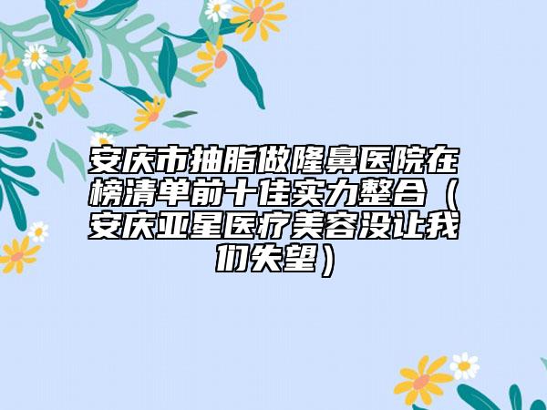 安庆市抽脂做隆鼻医院在榜清单前十佳实力整合（安庆亚星医疗美容没让我们失望）
