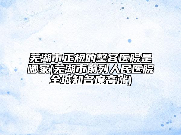 芜湖市正规的整容医院是哪家(芜湖市前列人民医院全城知名度高涨)