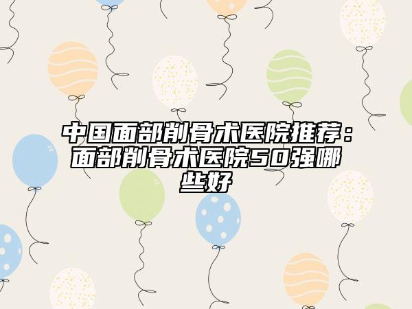 中国面部削骨术医院推荐：面部削骨术医院50强哪些好