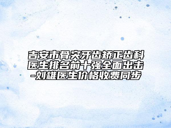 吉安市骨突牙齿矫正齿科医生排名前十强全面出击-刘雄医生价格收费同步