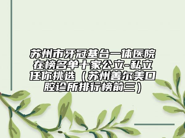 苏州市牙冠基台一体医院在榜名单十家公立-私立任你挑选（苏州善尔美口腔诊所排行榜前三）