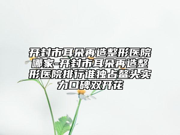 开封市耳朵再造整形医院哪家-开封市耳朵再造整形医院排行谁独占鳌头实力口碑双开花
