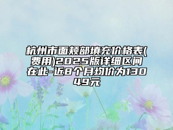 杭州市面颊部填充价格表(费用)2025版详细区间在此-近8个月均价为13049元