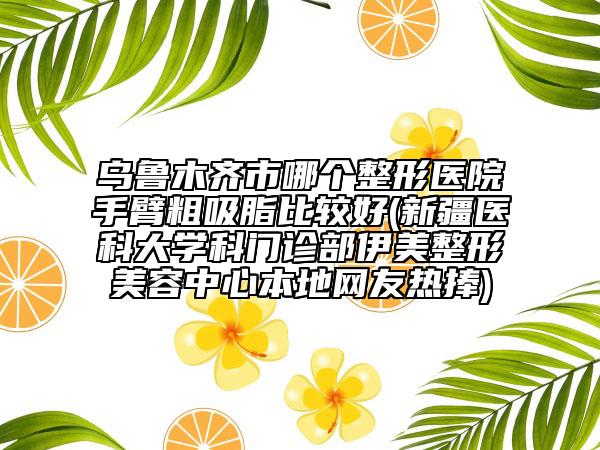 乌鲁木齐市哪个整形医院手臂粗吸脂比较好(新疆医科大学科门诊部伊美整形美容中心本地网友热捧)