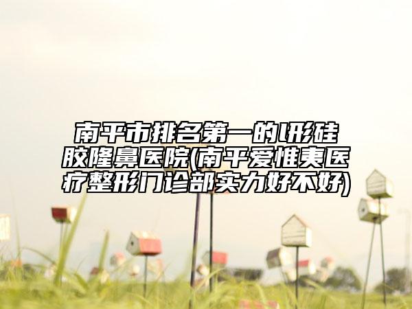 南平市排名第一的l形硅胶隆鼻医院(南平爱惟夷医疗整形门诊部实力好不好)