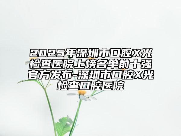 2025年深圳市口腔X光检查医院上榜名单前十强官方发布-深圳市口腔X光检查口腔医院