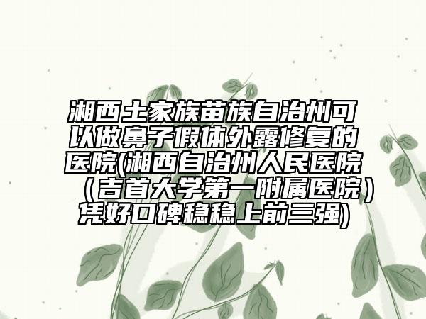 湘西土家族苗族自治州可以做鼻子假体外露修复的医院(湘西自治州人民医院（吉首大学第一附属医院）凭好口碑稳稳上前三强)
