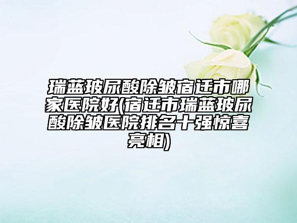 瑞蓝玻尿酸除皱宿迁市哪家医院好(宿迁市瑞蓝玻尿酸除皱医院排名十强惊喜亮相)