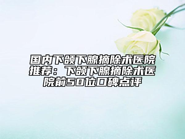 国内下颌下腺摘除术医院推荐：下颌下腺摘除术医院前50位口碑点评