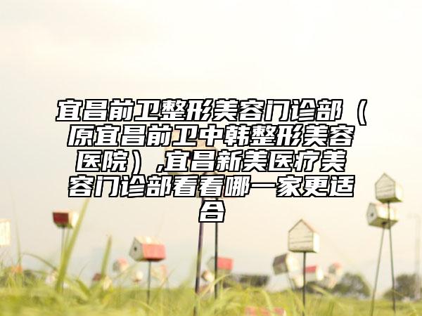 宜昌前卫整形美容门诊部（原宜昌前卫中韩整形美容医院）,宜昌新美医疗美容门诊部看看哪一家更适合