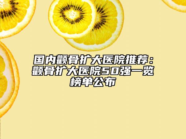 国内颧骨扩大医院推荐：颧骨扩大医院50强一览榜单公布