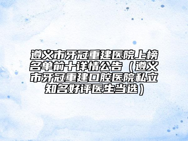 遵义市牙冠重建医院上榜名单前十详情公告（遵义市牙冠重建口腔医院私立知名好评医生当选）
