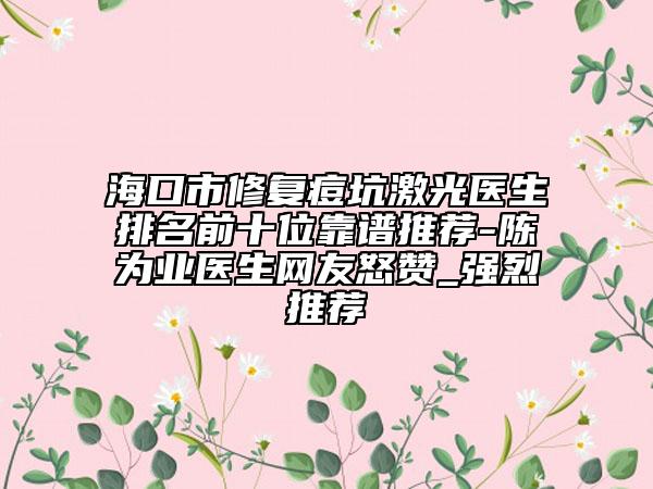 海口市修复痘坑激光医生排名前十位靠谱推荐-陈为业医生网友怒赞_强烈推荐
