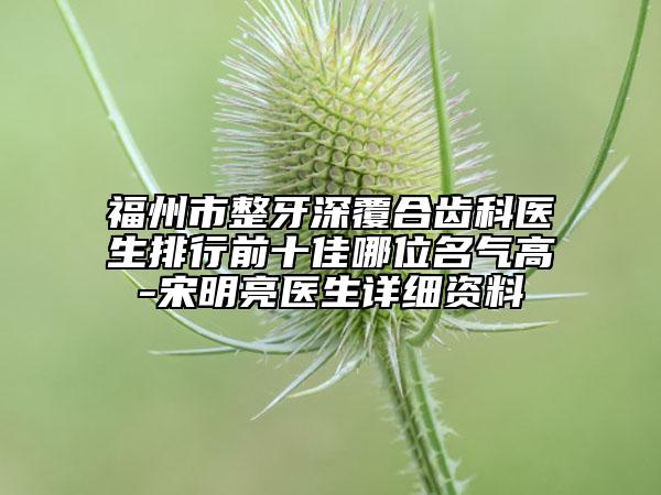 福州市整牙深覆合齿科医生排行前十佳哪位名气高-宋明亮医生详细资料
