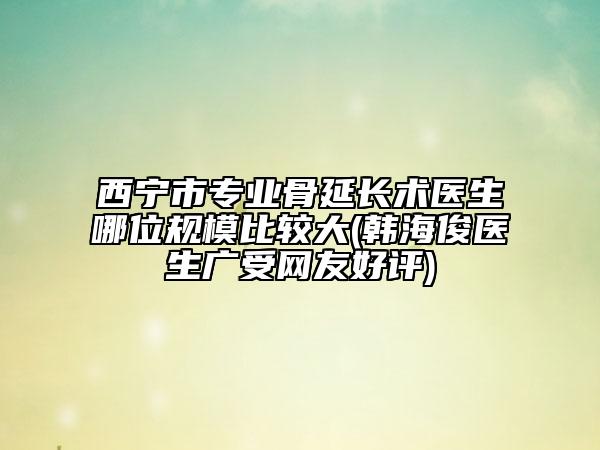 西宁市专业骨延长术医生哪位规模比较大(韩海俊医生广受网友好评)