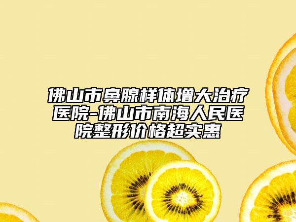 佛山市鼻腺样体增大治疗医院-佛山市南海人民医院整形价格超实惠