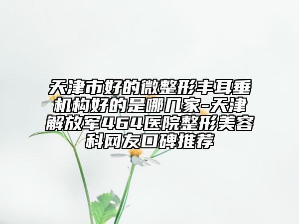 天津市好的微整形丰耳垂机构好的是哪几家-天津解放军464医院整形美容科网友口碑推荐