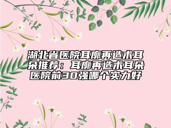 湖北省医院耳廓再造术耳朵推荐：耳廓再造术耳朵医院前30强哪个实力好