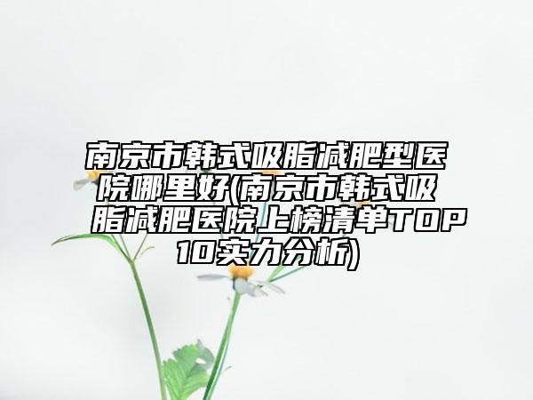 南京市韩式吸脂减肥型医院哪里好(南京市韩式吸脂减肥医院上榜清单TOP10实力分析)