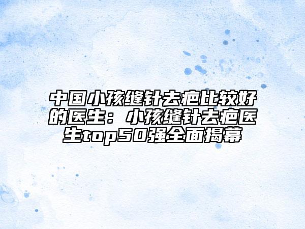 中国小孩缝针去疤比较好的医生：小孩缝针去疤医生top50强全面揭幕