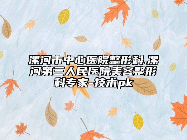 漯河市中心医院整形科,漯河第三人民医院美容整形科专家-技术pk