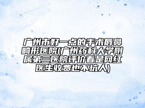 广州市好一点的手术唇鼻畸形医院(广州药科大学附属第三医院评价看是网红医生收费也不坑人)