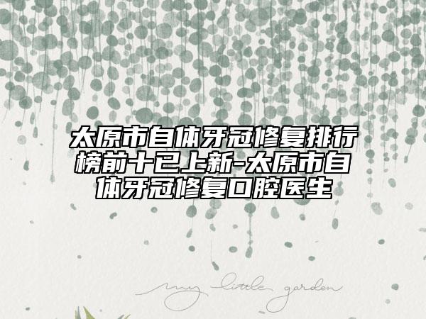 太原市自体牙冠修复排行榜前十已上新-太原市自体牙冠修复口腔医生