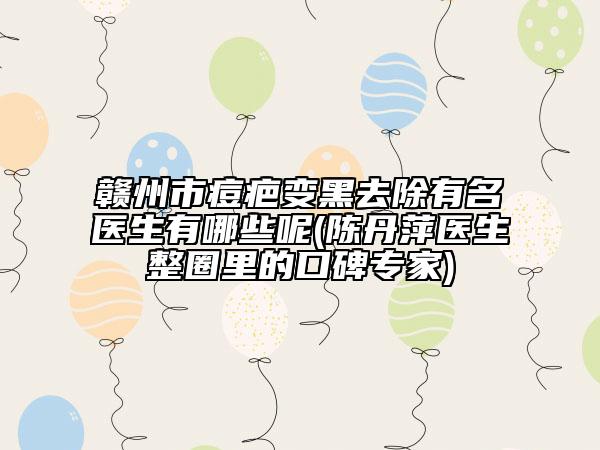 赣州市痘疤变黑去除有名医生有哪些呢(陈丹萍医生整圈里的口碑专家)