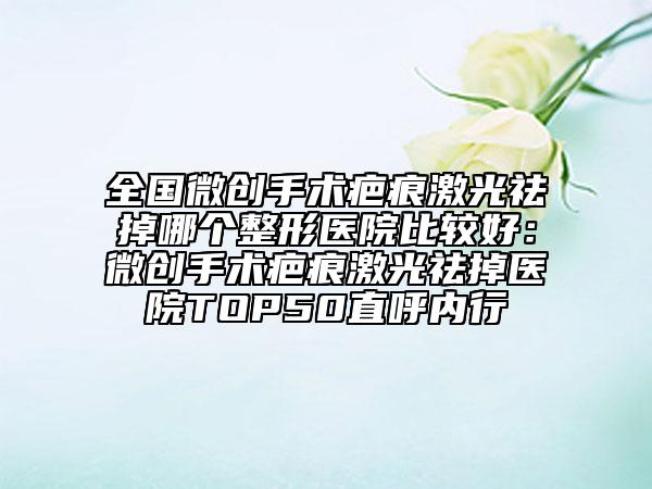 全国微创手术疤痕激光祛掉哪个整形医院比较好：微创手术疤痕激光祛掉医院TOP50直呼内行