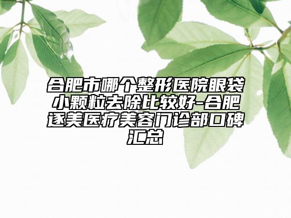 合肥市哪个整形医院眼袋小颗粒去除比较好-合肥逐美医疗美容门诊部口碑汇总
