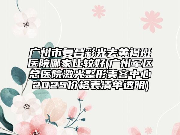 广州市复合彩光去黄褐斑医院哪家比较好(广州军区总医院激光整形美容中心2025价格表清单透明)
