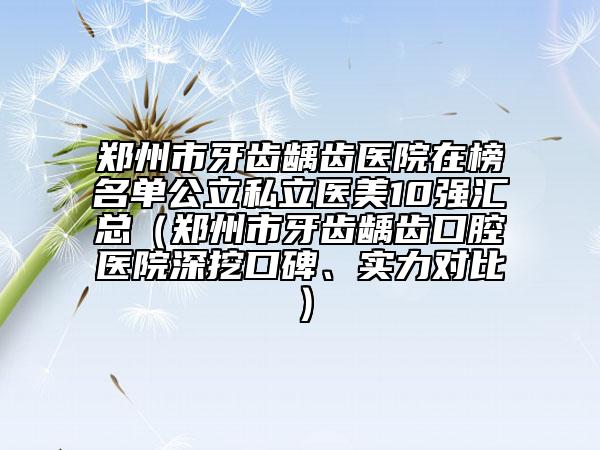 郑州市牙齿龋齿医院在榜名单公立私立医美10强汇总（郑州市牙齿龋齿口腔医院深挖口碑、实力对比）