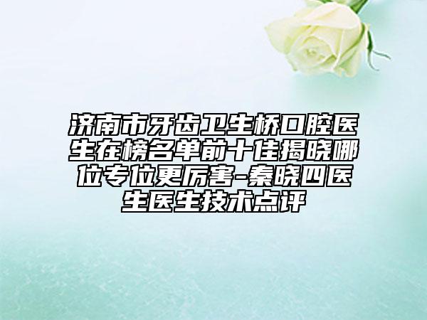 济南市牙齿卫生桥口腔医生在榜名单前十佳揭晓哪位专位更厉害-秦晓四医生医生技术点评