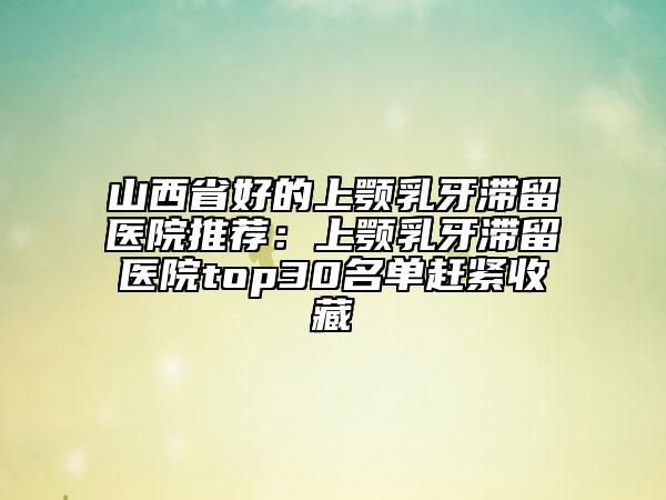 山西省好的上颚乳牙滞留医院推荐：上颚乳牙滞留医院top30名单赶紧收藏