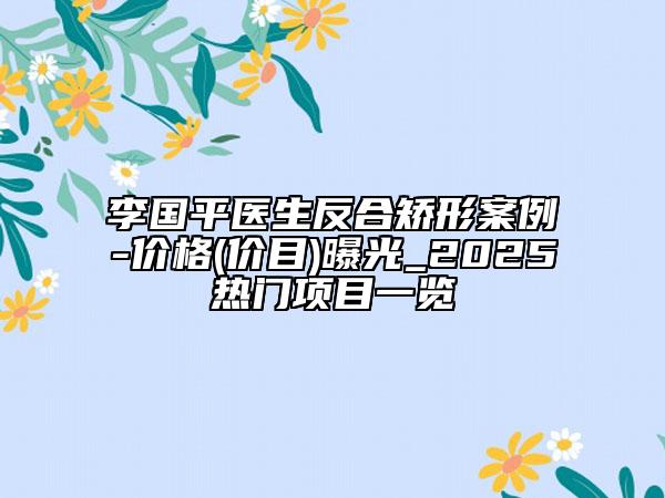 李国平医生反合矫形案例-价格(价目)曝光_2025热门项目一览