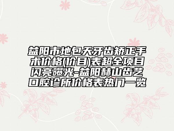 益阳市地包天牙齿矫正手术价格(价目)表超全项目闪亮曝光-益阳赫山齿艺口腔诊所价格表热门一览
