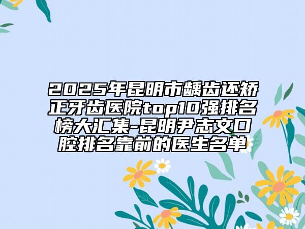 2025年昆明市龋齿还矫正牙齿医院top10强排名榜大汇集-昆明尹志文口腔排名靠前的医生名单