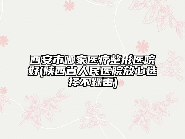 西安市哪家医疗整形医院好(陕西省人民医院放心选择不踩雷)
