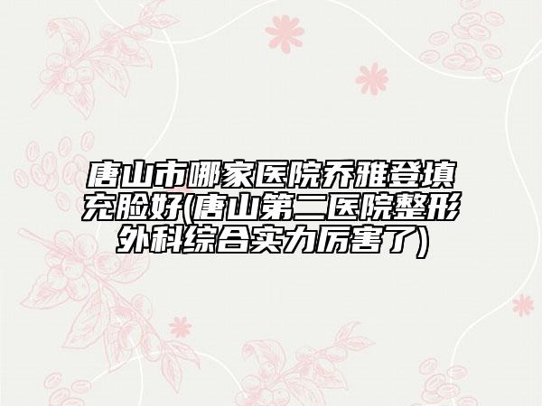 唐山市哪家医院乔雅登填充脸好(唐山第二医院整形外科综合实力厉害了)