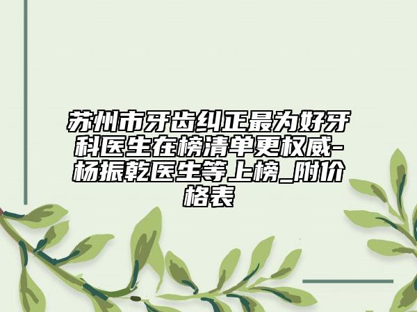 苏州市牙齿纠正最为好牙科医生在榜清单更权威-杨振乾医生等上榜_附价格表