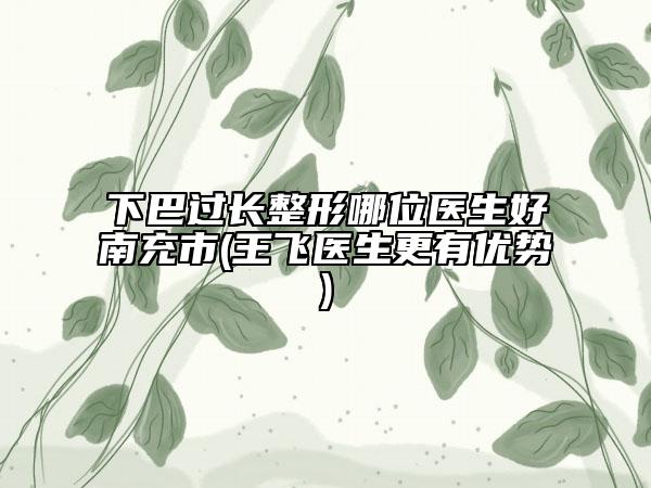 下巴过长整形哪位医生好南充市(王飞医生更有优势)